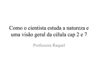 Como o cientista estuda a natureza e
uma visão geral da célula cap 2 e 7
Professora Raquel
 