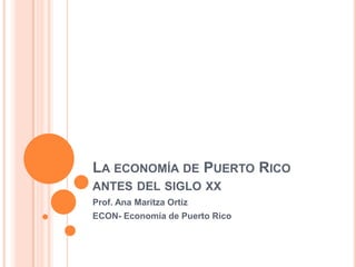 LA ECONOMÍA DE PUERTO RICO
ANTES DEL SIGLO XX
Prof. Ana Maritza Ortiz
ECON- Economía de Puerto Rico
 