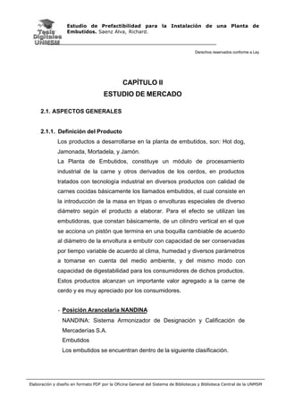 Estudio de Prefactibilidad para la Instalación de una Planta de
Embutidos. Saenz Alva, Richard.
Derechos reservados conforme a Ley
Elaboración y diseño en formato PDF por la Oficina General del Sistema de Bibliotecas y Biblioteca Central de la UNMSM
CAPÍTULO II
ESTUDIO DE MERCADO
2.1. ASPECTOS GENERALES
2.1.1. Definición del Producto
Los productos a desarrollarse en la planta de embutidos, son: Hot dog,
Jamonada, Mortadela, y Jamón.
La Planta de Embutidos, constituye un módulo de procesamiento
industrial de la carne y otros derivados de los cerdos, en productos
tratados con tecnología industrial en diversos productos con calidad de
carnes cocidas básicamente los llamados embutidos, el cual consiste en
la introducción de la masa en tripas o envolturas especiales de diverso
diámetro según el producto a elaborar. Para el efecto se utilizan las
embutidoras, que constan básicamente, de un cilindro vertical en el que
se acciona un pistón que termina en una boquilla cambiable de acuerdo
al diámetro de la envoltura a embutir con capacidad de ser conservadas
por tiempo variable de acuerdo al clima, humedad y diversos parámetros
a tomarse en cuenta del medio ambiente, y del mismo modo con
capacidad de digestabilidad para los consumidores de dichos productos.
Estos productos alcanzan un importante valor agregado a la carne de
cerdo y es muy apreciado por los consumidores.
- Posición Arancelaria NANDINA
NANDINA: Sistema Armonizador de Designación y Calificación de
Mercaderías S.A.
Embutidos
Los embutidos se encuentran dentro de la siguiente clasificación.
 