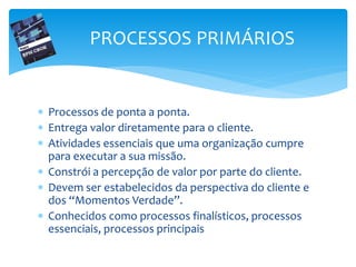PROCESSOS PRIMÁRIOS
 Processos de ponta a ponta.
 Entrega valor diretamente para o cliente.
 Atividades essenciais que uma organização cumpre
para executar a sua missão.
 Constrói a percepção de valor por parte do cliente.
 Devem ser estabelecidos da perspectiva do cliente e
dos “Momentos Verdade”.
 Conhecidos como processos finalísticos, processos
essenciais, processos principais
 