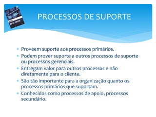  Proveem suporte aos processos primários.
 Podem prover suporte a outros processos de suporte
ou processos gerenciais.
 Entregam valor para outros processos e não
diretamente para o cliente.
 São tão importante para a organização quanto os
processos primários que suportam.
 Conhecidos como processos de apoio, processos
secundário.
PROCESSOS DE SUPORTE
 