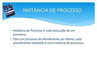  Instância de Processo é cada execução de um
processo.
 Para um processo de atendimento ao cliente, cada
atendimento realizado é uma instância do processo.
INSTÂNCIA DE PROCESSO
 