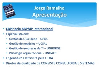 Jorge Ramalho
Apresentação
• CBPP pela ABPMP Internacional
• Especialista em:
• Gestão da Qualidade – UFBA
• Gestão de negócios – UCSAL
• Gestão de empresas de TI – UNIJORGE
• Psicologia organizacional - UNIFACS
• Engenheiro Eletricista pela UFBA
• Diretor de qualidade da CONSISTE CONSULTORIA E SISTEMAS
 
