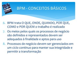 6. BPM trata O QUE, ONDE, QUANDO, POR QUE,
COMO e POR QUEM o trabalho é realizado
7. Os meios pelos quais os processos de negócio
são definidos e representados devem ser
adequados à finalidade e aptos para uso
8. Processos de negócio devem ser gerenciados em
um ciclo contínuo para manter sua integridade e
permitir a transformação
BPM - CONCEITOS BÁSICOS
 