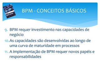 9. BPM requer investimento nas capacidades de
negócio
10.As capacidades são desenvolvidas ao longo de
uma curva de maturidade em processos
11. A implementação de BPM requer novos papéis e
responsabilidades
BPM - CONCEITOS BÁSICOS
 