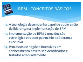 12. A tecnologia desempenha papel de apoio e não
de liderança na implementação de BPM
13. Implementação de BPM é uma decisão
estratégica e requer patrocínio da liderança
executiva
14. Processos de negócio intensivos em
conhecimento devem ser identificados e
tratados adequadamente
BPM - CONCEITOS BÁSICOS
 