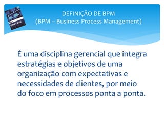 É uma disciplina gerencial que integra
estratégias e objetivos de uma
organização com expectativas e
necessidades de clientes, por meio
do foco em processos ponta a ponta.
DEFINIÇÃO DE BPM
(BPM – Business Process Management)
 