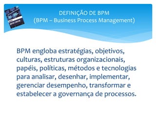 BPM engloba estratégias, objetivos,
culturas, estruturas organizacionais,
papéis, políticas, métodos e tecnologias
para analisar, desenhar, implementar,
gerenciar desempenho, transformar e
estabelecer a governança de processos.
DEFINIÇÃO DE BPM
(BPM – Business Process Management)
 