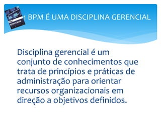 Disciplina gerencial é um
conjunto de conhecimentos que
trata de princípios e práticas de
administração para orientar
recursos organizacionais em
direção a objetivos definidos.
1 BPM É UMA DISCIPLINA GERENCIAL
 