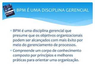  BPM é uma disciplina gerencial que
presume que os objetivos organizacionais
podem ser alcançados com mais êxito por
meio do gerenciamento de processos.
 Compreende um corpo de conhecimento
composto por princípios e melhores
práticas para orientar uma organização.
1 BPM É UMA DISCIPLINA GERENCIAL
 