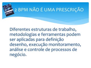 Diferentes estruturas de trabalho,
metodologias e ferramentas podem
ser aplicadas para definição
desenho, execução monitoramento,
análise e controle de processos de
negócio.
2 BPM NÃO É UMA PRESCRIÇÃO
 
