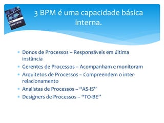  Donos de Processos – Responsáveis em última
instância
 Gerentes de Processos – Acompanham e monitoram
 Arquitetos de Processos – Compreendem o inter-
relacionamento
 Analistas de Processos – “AS-IS”
 Designers de Processos – “TO-BE”
3 BPM é uma capacidade básica
interna.
 
