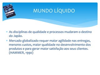  As disciplinas de qualidade e processos mudaram o destino
do Japão.
 Mercado globalizado requer maior agilidade nas entregas,
menores custos, maior qualidade no desenvolvimento dos
produtos e para gerar maior satisfação aos seus clientes.
(HAMMER, 1990)
MUNDO LÍQUIDO
 