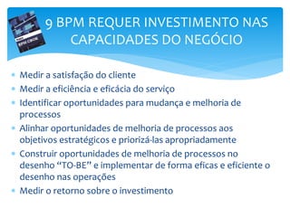 9 BPM REQUER INVESTIMENTO NAS
CAPACIDADES DO NEGÓCIO
 Medir a satisfação do cliente
 Medir a eficiência e eficácia do serviço
 Identificar oportunidades para mudança e melhoria de
processos
 Alinhar oportunidades de melhoria de processos aos
objetivos estratégicos e priorizá-las apropriadamente
 Construir oportunidades de melhoria de processos no
desenho “TO-BE” e implementar de forma eficas e eficiente o
desenho nas operações
 Medir o retorno sobre o investimento
 