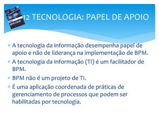 12 TECNOLOGIA: PAPEL DE APOIO
 A tecnologia da informação desempenha papel de
apoio e não de liderança na implementação de BPM.
 A tecnologia da informação (TI) é um facilitador de
BPM.
 BPM não é um projeto de TI.
 É uma aplicação coordenada de práticas de
gerenciamento de processos que podem ser
habilitadas por tecnologia.
 