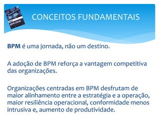 BPM é uma jornada, não um destino.
A adoção de BPM reforça a vantagem competitiva
das organizações.
Organizações centradas em BPM desfrutam de
maior alinhamento entre a estratégia e a operação,
maior resiliência operacional, conformidade menos
intrusiva e, aumento de produtividade.
CONCEITOS FUNDAMENTAIS
 