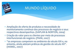  Ampliação de oferta de produtos e necessidade de
monitoramento contínuo dos processos de negócio e seus
respectivos desempenhos. (KAPLAN & NORTON, 2004)
 Criação de valor para os clientes por meio de processos
interfuncionais de negócio. (PAIM, 2007)
 “as empresas competem no ambiente do século XXI e, no
entanto, ainda adotam práticas de gestão do século XX”.
(HAMEL, 2007)
MUNDO LÍQUIDO
 