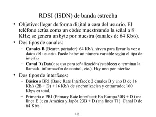 RDSI (ISDN) de banda estrecha Objetivo:  llegar de forma  digital a casa del usuario. El teléfono actúa como un códec muestreando la señal a 8 KHz; se genera un byte por muestra  (canales de 64 Kb/s) . D os tipos de canales: Canales B  (Bearer , portador ) : 64 Kb/s,  sirven para llevar l a voz o datos del usuario . Puede haber un número variable según el tipo de interfaz Canal D  (Data): se usa para señalización (establecer o terminar la llamada, información de control, etc.). Hay uno por interfaz D os tipos de interfa ces : Básico   o BRI ( Basic Rate Interface): 2 canales B y uno D  de 16 Kb/s  (2B + D)  + 16 Kb/s de sincronización y entramado ; 160 Kbps en total . Primario  o  PRI  ( Primary Rate Interface): En Europa 30B + D (una línea E1); en América y Japón 23B + D (una línea T1) . Canal D de 64 Kb/s.  