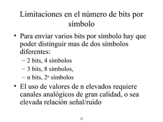 Limitaciones en el número de bits por símbolo Para enviar varios bits por símbolo hay que poder distinguir mas de dos símbolos diferentes: 2 bits, 4 símbolos 3 bits, 8 símbolos, n bits, 2 n  símbolos El uso de valores de n elevados requiere canales analógicos de gran calidad, o sea elevada relación señal/ruido  