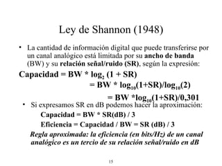 Ley de Shannon (1948) La cantidad de información digital que puede transferirse por un canal analógico está limitada por su  ancho de banda  (BW) y su  relación señal/ruido (SR) , según la expresión: Capacidad = BW * log 2  (1 + SR)    = BW * log 10 (1+SR)/log 10 (2)  = BW *log 10 (1+SR)/0,301 Si expresamos SR en dB podemos hacer la aproximación: Capacidad = BW * SR(dB) / 3  Eficiencia = Capacidad / BW = SR (dB) / 3 Regla aproximada: la eficiencia (en bits/Hz) de un canal analógico es un tercio de su relación señal/ruido en dB 