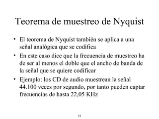 Teorema de muestreo de Nyquist El teorema de Nyquist también se aplica a una señal analógica que se codifica En este caso dice que la frecuencia de muestreo ha de ser al menos el doble que el ancho de banda de la señal que se quiere codificar Ejemplo: los CD de audio muestrean la señal 44.100 veces por segundo, por tanto pueden captar frecuencias de hasta 22,05 KHz  