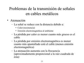 Problemas de la transmisión de señales en cables metálicos Atenuación La señal se reduce con la distancia debido a: Calor (resistencia) Emisión electromagnética al ambiente La pérdida por calor es menor cuanto más grueso es el cable La pérdida por emisión electromagnética es menor cuanto más apantallado está el cable (menos emisión electromagnética) La atenuación aumenta con la frecuencia (aproximadamente proporcional a la raíz cuadrada de ésta) 