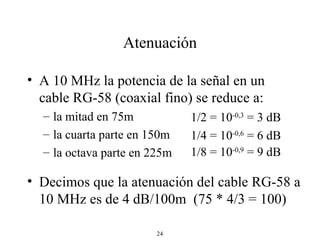 Atenuación A 10 MHz la potencia de la señal en un cable RG-58 (coaxial fino) se reduce a: la mitad en 75m la cuarta parte en 150m  la octava parte en 225m  Decimos que la atenuación del cable RG-58 a 10 MHz es de 4 dB/100m  (75 * 4/3 = 100) 1/2 = 10 -0,3  = 3 dB 1/4 = 10 -0,6  = 6 dB 1/8 = 10 -0,9  = 9 dB 