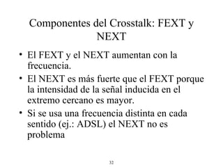Componentes del Crosstalk: FEXT y NEXT El FEXT y el NEXT aumentan con la frecuencia. El NEXT es más fuerte que el FEXT porque la intensidad de la señal inducida en el extremo cercano es mayor. Si se usa una frecuencia distinta en cada sentido (ej.: ADSL) el NEXT no es problema  