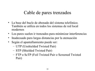 Cable de pares trenzados La base del bucle de abonado del sistema telefónico. También se utiliza en todos los sistemas de red local modernos Los pares suelen ir trenzados para minimizar interferencias Inadecuado para largas distancias por la atenuación Según el apantallamiento puede ser: UTP (Unshielded Twisted Pair) STP (Shielded Twisted Pair) FTP o ScTP (Foil Twisted Pair o Screened Twisted Pair) 