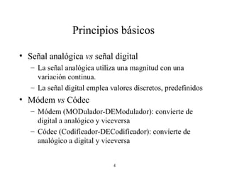 Principios básicos Señal analógica  vs  señal digital La señal analógica utiliza una magnitud con una variación continua. La señal digital emplea valores discretos, predefinidos Módem  vs  Códec Módem (MODulador-DEModulador): convierte de digital a analógico y viceversa Códec (Codificador-DECodificador): convierte de analógico a digital y viceversa 