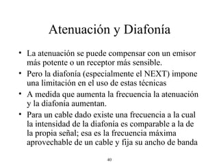 Atenuación y Diafonía La atenuación se puede compensar con un emisor más potente o un receptor más sensible. Pero la diafonía (especialmente el NEXT) impone una limitación en el uso de estas técnicas A medida que aumenta la frecuencia la atenuación y la diafonía aumentan.  Para un cable dado existe una frecuencia a la cual la intensidad de la diafonía es comparable a la de la propia señal; esa es la frecuencia máxima aprovechable de un cable y fija su ancho de banda 
