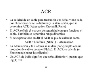 ACR La calidad de un cable para transmitir una señal viene dada por el cociente entre la diafonía y la atenuación, que se denomina ACR (Attenuation Crosstalk Ratio) El ACR refleja el margen de seguridad con que funciona el cable. También se denomina rango dinámico Si se expresa todo en dB el ACR se puede calcular como: ACR = Diafonía (NEXT) – Atenuación La Atenuación y la diafonía se miden (por ejemplo con un probador de cables como el Fluke). El ACR se calcula (el Fluke puede hacer los cálculos) Un ACR de 0 dB significa que señal/diafonía=1 puesto que log(1) = 0 