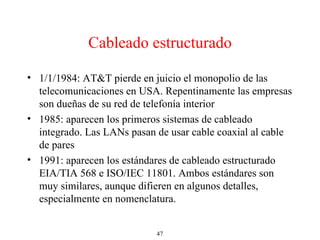 Cableado estructurado 1/1/1984: AT&T pierde en juicio el monopolio de las telecomunicaciones en USA. Repentinamente las empresas son dueñas de su red de telefonía interior 1985: aparecen los primeros sistemas de cableado integrado. Las LANs pasan de usar cable coaxial al cable de pares 1991: aparecen los estándares de cableado estructurado EIA/TIA 568 e ISO/IEC 11801. Ambos estándares son muy similares, aunque difieren en algunos detalles, especialmente en nomenclatura. 