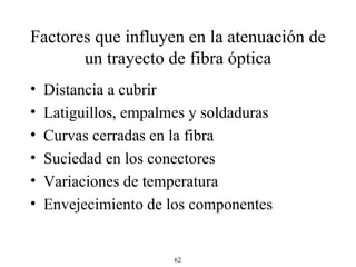 Factores que influyen en la atenuación de un trayecto de fibra óptica Distancia a cubrir Latiguillos, empalmes y soldaduras Curvas cerradas en la fibra Suciedad en los conectores Variaciones de temperatura Envejecimiento de los componentes 
