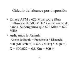Cálculo del alcance por dispersión Enlace ATM a 622 Mb/s sobre fibra multimodo de 500 MHz*Km de ancho de banda. Supongamos que 622 Mb/s = 622 MHz Aplicamos la fórmula: Ancho de Banda = Frecuencia * Distancia 500 (MHz*Km) = 622 (MHz) * X (Km) X = 500/622 = 0,8 Km = 800 m 