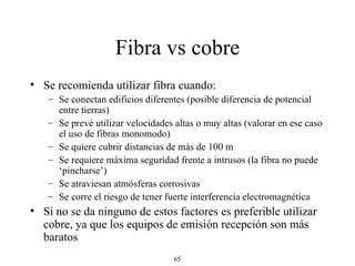 Fibra vs cobre Se recomienda utilizar fibra cuando: Se conectan edificios diferentes (posible diferencia de potencial entre tierras) Se prevé utilizar velocidades altas o muy altas (valorar en ese caso el uso de fibras monomodo) Se quiere cubrir distancias de más de 100 m Se requiere máxima seguridad frente a intrusos (la fibra no puede ‘pincharse’) Se atraviesan atmósferas corrosivas Se corre el riesgo de tener fuerte interferencia electromagnética Si no se da ninguno de estos factores es preferible utilizar cobre, ya que los equipos de emisión recepción son más baratos 