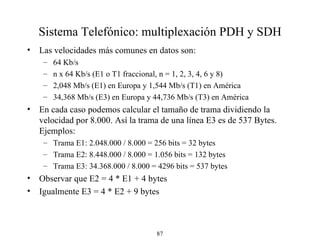 Sistema Telefónico: multiplexación PDH y SDH Las velocidades más comunes en datos son: 64 Kb / s n x 64 Kb / s (E1  o T1  fraccional, n = 1, 2, 3, 4, 6 y 8) 2,048 Mb / s (E1) en Europa y 1,544 Mb / s (T1) en América 34,368 Mb / s (E3) en Europa y 44,736 Mb / s (T3) en América En cada caso podemos calcular el tamaño de trama dividiendo la velocidad por 8.000. Así la trama de una línea E3 es de 537 Bytes. Ejemplos: Trama E1: 2.048.000 / 8.000 = 256 bits = 32 bytes Trama E2: 8.448.000 / 8.000 = 1.056 bits = 132 bytes Trama E3: 34.368.000 / 8.000 = 4296 bits = 537 bytes Observar que E2  =  4 * E1  + 4 bytes Igualmente E3  =  4 * E2 + 9 bytes 