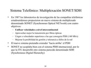 Sistema Telefónico: Multiplexación  SONET/S DH En 1987  los laboratorios de investigación de las compañías telefónicas estadounidenses propusieron  un nuevo sistema de multiplexado denominado SONET (Synchronous Optical NETwork) con cuatro objetivos: Unificar velocidades a nivel inter continental Aprovechar mejor la transmisión por fibras ópticas Llegar a velocidades superiores a las que conseguía PDH (140 Mb/s)   Mejorar la posibilidad de gestión y tolerancia a fallos de la red El nuevo sistema pretendía extender ‘hacia arriba’ el PDH  SONET no acoplaba bien con el sistema PDH internacional, por lo que la ITU desarrolló otro sistema parecido denominado SDH (Synchronous Digital Hierarchy) 