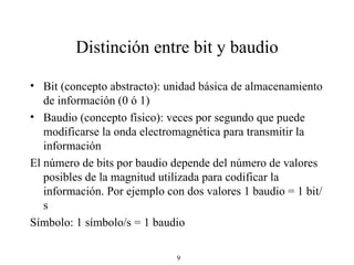 Distinción entre bit y baudio Bit (concepto abstracto): unidad básica de almacenamiento de información (0 ó 1) Baudio (concepto físico): veces por segundo que puede modificarse la onda electromagnética para transmitir la información El número de bits por baudio depende del número de valores posibles de la magnitud utilizada para codificar la información. Por ejemplo con dos valores 1 baudio = 1 bit/s Símbolo: 1 símbolo/s = 1 baudio 