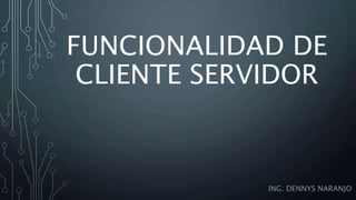 FUNCIONALIDAD DE
CLIENTE SERVIDOR
ING. DENNYS NARANJO
 