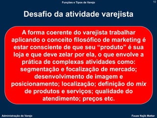 Funções e Tipos de Varejo                   10




                Desafio da atividade varejista

           A forma coerente do varejista trabalhar
       aplicando o conceito filosófico de marketing é
        estar consciente de que seu “produto” é sua
        loja e que deve zelar por ela, o que envolve a
           prática de complexas atividades como:
           segmentação e focalização de mercado;
                desenvolvimento de imagem e
       posicionamento; localização; definição do mix
            de produtos e serviços; qualidade do
                   atendimento; preços etc.

Administração de Varejo                               Fauze Najib Mattar
 