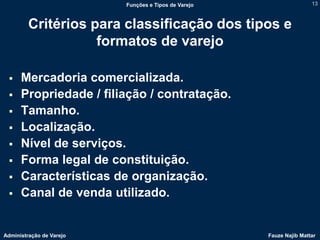 Funções e Tipos de Varejo                   13



         Critérios para classificação dos tipos e
                    formatos de varejo

     Mercadoria comercializada.
     Propriedade / filiação / contratação.
     Tamanho.
     Localização.
     Nível de serviços.
     Forma legal de constituição.
     Características de organização.
     Canal de venda utilizado.


Administração de Varejo                               Fauze Najib Mattar
 