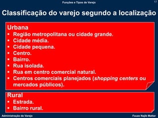 Funções e Tipos de Varejo                   17



Classificação do varejo segundo a localização

    Urbana
       Região metropolitana ou cidade grande.
       Cidade média.
       Cidade pequena.
       Centro.
       Bairro.
       Rua isolada.
       Rua em centro comercial natural.
       Centros comerciais planejados (shopping centers ou
        mercados públicos).

    Rural
     Estrada.
     Bairro rural.
Administração de Varejo                               Fauze Najib Mattar
 