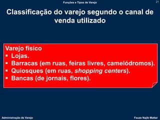 Funções e Tipos de Varejo                   21



   Classificação do varejo segundo o canal de
                 venda utilizado


  Varejo físico
   Lojas.
   Barracas (em ruas, feiras livres, camelódromos).
   Quiosques (em ruas, shopping centers).
   Bancas (de jornais, flores).




Administração de Varejo                               Fauze Najib Mattar
 