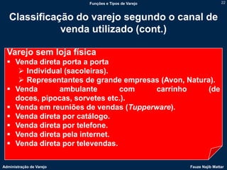 Funções e Tipos de Varejo                   22



   Classificação do varejo segundo o canal de
              venda utilizado (cont.)

  Varejo sem loja física
   Venda direta porta a porta
      Individual (sacoleiras).
      Representantes de grande empresas (Avon, Natura).
   Venda       ambulante        com    carrinho      (de
    doces, pipocas, sorvetes etc.).
   Venda em reuniões de vendas (Tupperware).
   Venda direta por catálogo.
   Venda direta por telefone.
   Venda direta pela internet.
   Venda direta por televendas.

Administração de Varejo                               Fauze Najib Mattar
 