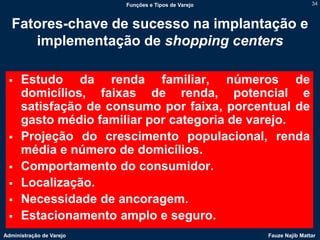 Funções e Tipos de Varejo                   34



  Fatores-chave de sucesso na implantação e
     implementação de shopping centers

     Estudo da renda familiar, números de
      domicílios, faixas de renda, potencial e
      satisfação de consumo por faixa, porcentual de
      gasto médio familiar por categoria de varejo.
     Projeção do crescimento populacional, renda
      média e número de domicílios.
     Comportamento do consumidor.
     Localização.
     Necessidade de ancoragem.
     Estacionamento amplo e seguro.
Administração de Varejo                               Fauze Najib Mattar
 