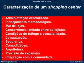 Funções e Tipos de Varejo                   35




   Caracterização de um shopping center

     Administração centralizada.
     Planejamento mercadológico.
     Mix de lojas.
     Concorrência limitada entre os lojistas.
     Condições de tráfego e acessibilidade.
     Layoutização.
     Segurança.
     Comodidades.
     Arquitetura.
     Previsão de expansão.
     Integração com a comunidade.
Administração de Varejo                               Fauze Najib Mattar
 