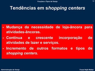 Funções e Tipos de Varejo                   52




          Tendências em shopping centers


     Mudança da necessidade de loja-âncora para
      atividades-âncoras.
     Contínua    e    crescente     incorporação               de
      atividades de lazer e serviços.
     Incremento de outros formatos e tipos de
      shopping centers.



Administração de Varejo                               Fauze Najib Mattar
 
