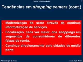 Funções e Tipos de Varejo                   53




 Tendências em shopping centers (cont.)


     Modernização do setor através da contínua
      informatização de serviços.
     Focalização, cada vez maior, dos shoppings em
      segmentos de consumidores de diferentes
      faixas de renda.
     Contínuo direcionamento para cidades de médio
      porte.


Administração de Varejo                               Fauze Najib Mattar
 