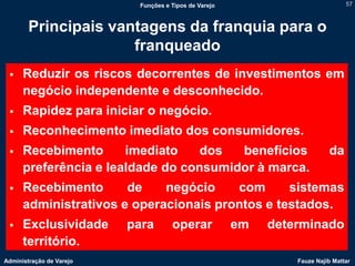 Funções e Tipos de Varejo                            57



        Principais vantagens da franquia para o
                      franqueado
     Reduzir os riscos decorrentes de investimentos em
      negócio independente e desconhecido.
     Rapidez para iniciar o negócio.
     Reconhecimento imediato dos consumidores.
     Recebimento      imediato    dos  benefícios                        da
      preferência e lealdade do consumidor à marca.
     Recebimento      de    negócio    com      sistemas
      administrativos e operacionais prontos e testados.
     Exclusividade       para       operar            em   determinado
      território.
Administração de Varejo                                         Fauze Najib Mattar
 